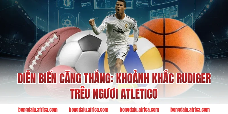 Diễn Biến Căng Thẳng: Khoảnh Khắc Rudiger Trêu Ngươi Atletico