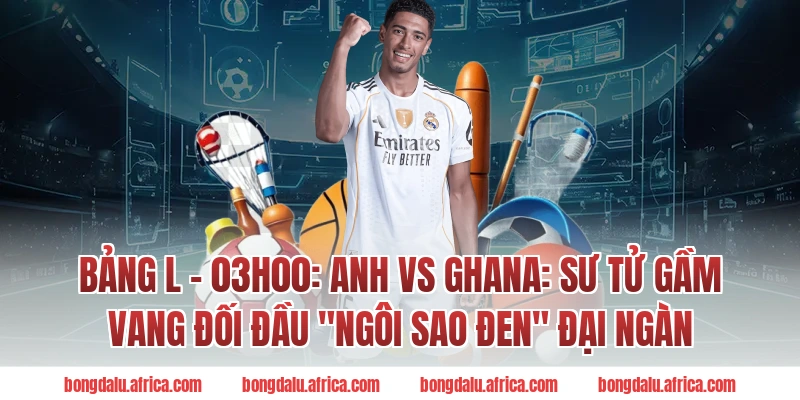 Bảng L - 03h00: Anh vs Ghana: Sư tử gầm vang đối đầu "Ngôi sao đen" đại ngàn